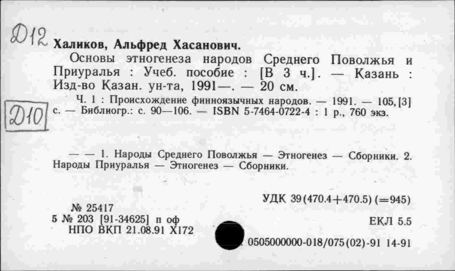 ﻿
3)10
Халиков, Альфред Хасанович.
Основы этногенеза народов Среднего Поволжья и Приуралья : Учеб, пособие : [В 3 ч.]. — Казань : Изд-во Казан, ун-та, 1991—. — 20 см.
Ч. 1 : Происхождение финноязычных народов. — 1991. — 105, [3] с. — Библиогр.: с. 90—106. — ISBN 5-7464-0722-4 : 1 р„ 760 экз.
--------1. Народы Среднего Поволжья — Этногенез — Сборники. 2. Народы Приуралья — Этногенез — Сборники.
№ 25417
5 № 203 [91-34625] п оф НПО ВКП 21.08.91 Х172
УДК 39(470.4 +470.5) (=945)
ЕКЛ 5.5
0505000000-018/075(02) 91 14-91